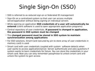 Single Sign-On (SSO)
• SSO is referred to as reduced sign-on or federated ID management
• Sign-On on a centralized system so that user can access multiple
server/application without being signing on individual servers
• While opening an application SSO credentials of a user will automatically be
entered (client software is used to open appropriate application programs)
• Central repository of user credentials. If password is changed in application,
the password in SSO system must be changed
• The changed password must be stored in SSO system to maintain
synchronization among applications
• For SSO solutions, Smart Card (secured by pin to store array of user credentials in
memory card) is used
• Smart card with user credentials coupled with system software detects when
user wants to access application/server. Server authenticate and asks questions if
system wants to learn credentials for future. You can store the credentials in your
smart card. Now you can only remember passphrase to unlock smart card and
unlock the system to gain access
 