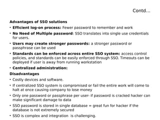 Contd…
Advantages of SSO solutions
• Efficient log-on process: Fewer password to remember and work
• No Need of Multiple password: SSO translates into single use credentials
for users.
• Users may create stronger passwords: a stronger password or
passphrase can be used
• Standards can be enforced across entire SSO system: access control
policies, and standards can be easily enforced through SSO. Timeouts can be
deployed if user is away from running workstation
• Centralized administration:
Disadvantages
• Costly devices and software.
• If centralized SSO system is compromised or fail the entire work will come to
halt at once causing company to lose money
• Only one password or passphrase per user- if password is cracked hacker can
make significant damage to data
• SSO password is stored in single database = great fun for hacker if the
database is not extremely secured
• SSO is complex and integration is challenging.
 