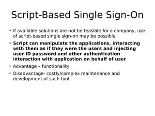 Script-Based Single Sign-On
• If available solutions are not be feasible for a company, use
of script-based single sign-on may be possible
• Script can manipulate the applications, interacting
with them as if they were the users and injecting
user ID password and other authentication
interaction with application on behalf of user
• Advantage – functionality
• Disadvantage- costly/complex maintenance and
development of such tool
 