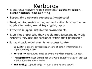 Kerboros• It guards a network with 3 elements: authentication,
authorization, and auditing
• Essentially a network authentication protocol
• Designed to provide strong authentication for client/server
application using secret key cryptography
• Effective in open, distributed environments
• It verifies a user who they are claimed to be and network
services they use are contained within their permission
• It has 4 basic requirements for access control
– Security: network eavesdropper cannot obtain information by
impersonating a user
– Reliability: resources must be available when needed (to user)
– Transparency: user should not be aware of authentication process
and it should be nonintrusive
– Scalability: support large number o clients and servers
 
