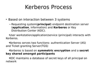 Kerberos Process
• Based on interaction between 3 systems
– Requesting system(principal) endpoint destination server
(application, information) and Kerberos or Key
Distribution Center (KDC).
•User workstation/application/service (principal) interacts with
Kerberos.
•Kerberos serves two functions- authentication Server (AS)
and Ticket granting Server(TGS)
•Kerberos is based on symmetric encryption and a secret
key shared amongst participants
•KDC maintains a database of secret keys of all principal on
network
 