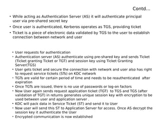 Contd…
• While acting as Authentication Server (AS) it will authenticate principal
user via pre-shared secret key
• Once user is authenticated, Kerberos operates as TGS, providing ticket
• Ticket is a piece of electronic data validated by TGS to the user to establish
connection between network and user
• User requests for authentication
• Authentication server (AS) authenticate using pre-shared key and sends Ticket
(Ticket granting Ticket or TGT) and session key using Ticket Granting
Server(TGS)
• User gets ticket and secure the connection with network and user also has right
to request service tickets (STs) on KDC network
• TGTs are valid for certain period of time and needs to be reauthenticated after
expiration
• Once TGTs are issued, there is no use of passwords or log-on factors
• Now User again sends request application ticket (TGT) to TGS and TGS (after
validation of TGT) in returns generates unique session key with encryption to be
used between user and application server .
• KDC will pack data in Service Ticket (ST) and send it to User
• Now user will send this ST to Application Server for access. Once AS decrypt the
session key it authenticate the User
• Encrypted communication is now established
 