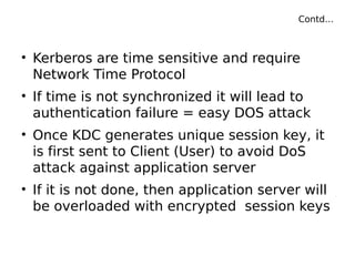 Contd…
• Kerberos are time sensitive and require
Network Time Protocol
• If time is not synchronized it will lead to
authentication failure = easy DOS attack
• Once KDC generates unique session key, it
is first sent to Client (User) to avoid DoS
attack against application server
• If it is not done, then application server will
be overloaded with encrypted session keys
 