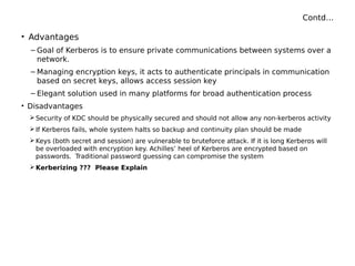Contd…
• Advantages
– Goal of Kerberos is to ensure private communications between systems over a
network.
– Managing encryption keys, it acts to authenticate principals in communication
based on secret keys, allows access session key
– Elegant solution used in many platforms for broad authentication process
• Disadvantages
 Security of KDC should be physically secured and should not allow any non-kerberos activity
 If Kerberos fails, whole system halts so backup and continuity plan should be made
 Keys (both secret and session) are vulnerable to bruteforce attack. If it is long Kerberos will
be overloaded with encryption key. Achilles’ heel of Kerberos are encrypted based on
passwords. Traditional password guessing can compromise the system
 Kerberizing ??? Please Explain
 