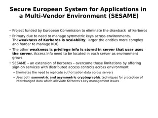Secure European System for Applications in
a Multi-Vendor Environment (SESAME)
• Project funded by European Commission to eliminate the drawback of Kerberos
• Primary due to need to manage symmetric keys across environments.
Theweakness of Kerberos is scalability larger the entities more complex
and harder to manage KDC.
• The other weakness is privilege info is stored in server that user uses
the server. Access info need to be located in each server as environment
grows
• SESAME – an extension of Kerberos – overcome those limitations by offering
sign-on services with distributed access controls across environment
– Eliminates the need to replicate authorization data across servers
– Uses both symmetric and asymmetric cryptographic techniques for protection of
interchanged data which alleviate Kerberos’s key management issues
 