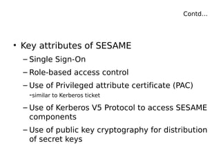 Contd…
• Key attributes of SESAME
– Single Sign-On
– Role-based access control
– Use of Privileged attribute certificate (PAC)
-similar to Kerberos ticket
– Use of Kerberos V5 Protocol to access SESAME
components
– Use of public key cryptography for distribution
of secret keys
 