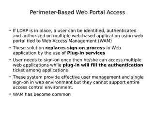 Perimeter-Based Web Portal Access
• If LDAP is in place, a user can be identified, authenticated
and authorized on multiple web-based application using web
portal tied to Web Access Management (WAM)
• These solution replaces sign-on process in Web
application by the use of Plug-in services
• User needs to sign-on once then he/she can access multiple
web applications while plug-in will fill the authentication
ticket among applications
• These system provide effective user management and single
sign-on in web environment but they cannot support entire
access control environment.
• WAM has become common
 