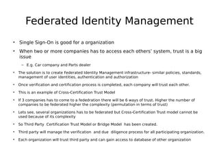 Federated Identity Management
• Single Sign-On is good for a organization
• When two or more companies has to access each others’ system, trust is a big
issue
– E.g. Car company and Parts dealer
• The solution is to create Federated Identity Management infrastructure- similar policies, standards,
management of user identities, authentication and authorization
• Once verification and certification process is completed, each company will trust each other.
• This is an example of Cross-Certification Trust Model
• If 3 companies has to come to a fededration there will be 6 ways of trust. Higher the number of
companies to be federated higher the complexity (permutation in terms of trust)
• Lets see, several organizations has to be federated but Cross-Certification Trust model cannot be
used because of its complexity
• So Third Party Certification Trust Model or Bridge Model has been created.
• Third party will manage the verification and due diligence process for all participating organization.
• Each organization will trust third party and can gain access to database of other organization
 