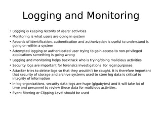Logging and Monitoring
• Logging is keeping records of users’ activities
• Monitoring is what users are doing in system
• Records of identification, authentication and authorization is useful to understand is
going on within a system
• Attempted logging or authenticated user trying to gain access to non-privileged
applications something is going wrong
• Logging and monitoring helps backtrack who is trying/doing malicious activities
• Security logs are important for forensics investigations for legal purposes
• Attacker tries to delete logs so that they wouldn’t be caught. It is therefore important
that security of storage and archive systems used to store log data is critical to
integrity of information
• In big organizations, security data logs are huge (gigabytes) and it will take lot of
time and personnel to review those data for malicious activities.
• Event filtering or Clipping Level should be used
 