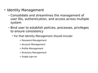 • Identity Management
– Consolidate and streamlines the management of
user IDs, authentication, and access across multiple
system
– Bind user to establish policies, processes, privileges
to ensure consistency
• For that Identity Management should include:
» Password Management
» Account Management
» Profile Management
» Directory Management
» Single sign-on
 