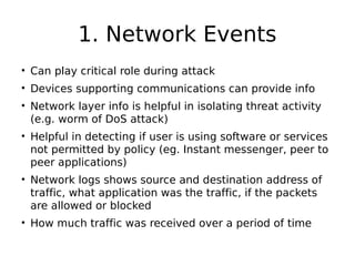 1. Network Events
• Can play critical role during attack
• Devices supporting communications can provide info
• Network layer info is helpful in isolating threat activity
(e.g. worm of DoS attack)
• Helpful in detecting if user is using software or services
not permitted by policy (eg. Instant messenger, peer to
peer applications)
• Network logs shows source and destination address of
traffic, what application was the traffic, if the packets
are allowed or blocked
• How much traffic was received over a period of time
 