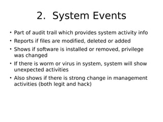 2. System Events
• Part of audit trail which provides system activity info
• Reports if files are modified, deleted or added
• Shows if software is installed or removed, privilege
was changed
• If there is worm or virus in system, system will show
unexpected activities
• Also shows if there is strong change in management
activities (both legit and hack)
 