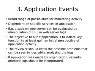 3. Application Events
• Broad range of possibilities for monitoring activity
• Dependent on specific services of application
• E.g. attack on web server can be evaluated by
manipulation of URL in web server logs
• The objective to audit application is to isolate key
function to at least gain an initial perspective of
application activity.
• The reviewer should know the possible problems that
can be seen in logs while analyzing the logs
• If application was made by organization, security
oriented logs should be incorporated
 