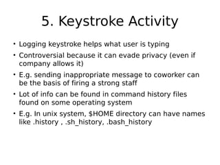 5. Keystroke Activity
• Logging keystroke helps what user is typing
• Controversial because it can evade privacy (even if
company allows it)
• E.g. sending inappropriate message to coworker can
be the basis of firing a strong staff
• Lot of info can be found in command history files
found on some operating system
• E.g. In unix system, $HOME directory can have names
like .history , .sh_history, .bash_history
 