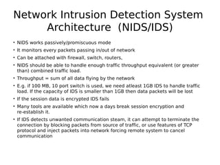 Network Intrusion Detection System
Architecture (NIDS/IDS)
• NIDS works passively/promiscuous mode
• It monitors every packets passing in/out of network
• Can be attached with firewall, switch, routers,
• NIDS should be able to handle enough traffic throughput equivalent (or greater
than) combined traffic load.
• Throughput = sum of all data flying by the network
• E.g. if 100 MB, 10 port switch is used, we need atleast 1GB IDS to handle traffic
load. If the capacity of IDS is smaller than 1GB then data packets will be lost
• If the session data is encrypted IDS fails
• Many tools are available which now a days break session encryption and
re-establish it.
• If IDS detects unwanted communication steam, it can attempt to terminate the
connection by blocking packets from source of traffic, or use features of TCP
protocol and inject packets into network forcing remote system to cancel
communication
 