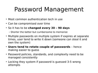 Password Management
• Most common authentication tech in use
• Can be compromised over time
• So it has to be changed every 30 – 90 days
– Shorter the better but cumbersome to memorize
• Multiple passwords on multiple system if expires at separate
times, user tend to write it down (someone can steal it and
own the system)
• Users tend to rotate couple of passwords – hence
making easier to guess
• Password policies, standards, and complexity need to be
managed consistently
• Locking they system if password is guessed 3-5 wrong
attempts
 