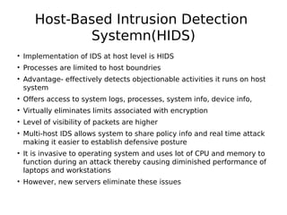 Host-Based Intrusion Detection
Systemn(HIDS)
• Implementation of IDS at host level is HIDS
• Processes are limited to host boundries
• Advantage- effectively detects objectionable activities it runs on host
system
• Offers access to system logs, processes, system info, device info,
• Virtually eliminates limits associated with encryption
• Level of visibility of packets are higher
• Multi-host IDS allows system to share policy info and real time attack
making it easier to establish defensive posture
• It is invasive to operating system and uses lot of CPU and memory to
function during an attack thereby causing diminished performance of
laptops and workstations
• However, new servers eliminate these issues
 