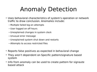 Anomaly Detection
• Uses behavioral characteristics of system’s operation or network
traffic to draw conclusion. Anomalies include:
– Multiple failed log-on attempts
– User logged on off hours
– Unexplained changes in system clock
– Unusual error message
– Unexplained system shut down and restarts
– Attempts to access restricted files
• Reports false positives as expected in behavioral change
• They aren’t dependent on Specific pattern/signature based
system
• Info from anomaly can be used to create pattern for signaute
based attack
 