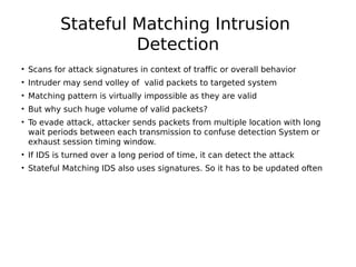 Stateful Matching Intrusion
Detection
• Scans for attack signatures in context of traffic or overall behavior
• Intruder may send volley of valid packets to targeted system
• Matching pattern is virtually impossible as they are valid
• But why such huge volume of valid packets?
• To evade attack, attacker sends packets from multiple location with long
wait periods between each transmission to confuse detection System or
exhaust session timing window.
• If IDS is turned over a long period of time, it can detect the attack
• Stateful Matching IDS also uses signatures. So it has to be updated often
 