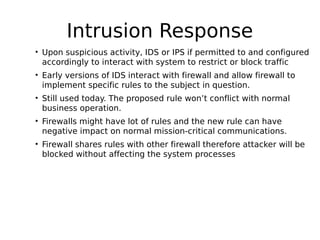 Intrusion Response
• Upon suspicious activity, IDS or IPS if permitted to and configured
accordingly to interact with system to restrict or block traffic
• Early versions of IDS interact with firewall and allow firewall to
implement specific rules to the subject in question.
• Still used today. The proposed rule won’t conflict with normal
business operation.
• Firewalls might have lot of rules and the new rule can have
negative impact on normal mission-critical communications.
• Firewall shares rules with other firewall therefore attacker will be
blocked without affecting the system processes
 