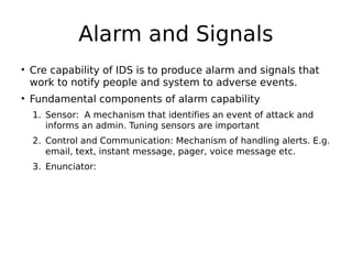 Alarm and Signals
• Cre capability of IDS is to produce alarm and signals that
work to notify people and system to adverse events.
• Fundamental components of alarm capability
1. Sensor: A mechanism that identifies an event of attack and
informs an admin. Tuning sensors are important
2. Control and Communication: Mechanism of handling alerts. E.g.
email, text, instant message, pager, voice message etc.
3. Enunciator:
 