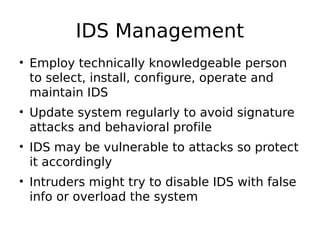 IDS Management
• Employ technically knowledgeable person
to select, install, configure, operate and
maintain IDS
• Update system regularly to avoid signature
attacks and behavioral profile
• IDS may be vulnerable to attacks so protect
it accordingly
• Intruders might try to disable IDS with false
info or overload the system
 