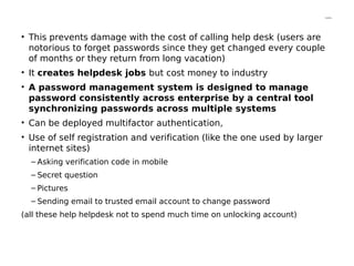 Contd…
• This prevents damage with the cost of calling help desk (users are
notorious to forget passwords since they get changed every couple
of months or they return from long vacation)
• It creates helpdesk jobs but cost money to industry
• A password management system is designed to manage
password consistently across enterprise by a central tool
synchronizing passwords across multiple systems
• Can be deployed multifactor authentication,
• Use of self registration and verification (like the one used by larger
internet sites)
– Asking verification code in mobile
– Secret question
– Pictures
– Sending email to trusted email account to change password
(all these help helpdesk not to spend much time on unlocking account)
 