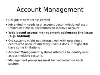 Account Management
• Got job = new access control
• Job ended = needs user account decommissioned asap
(minimize time to decommission inactive account)
• Web based access management addresses the issue
(e.g. hotmail)
• Old systems might not interact well with new single
centralized account directory. Even if does, it might still
have some limitations
• Account Management systems attempts to identify user
across multiple systems
• Management processes must be performed on each
system
 