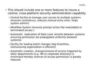 Contd…
• This should include one or more features to insure a
central, cross-platform security administration capability
– Central facility to manage user access to multiple systems
(ensures consistency, reduces manual entry error, helps
system adimin)
– Workflow System (ensures prompt action like new/added or
terminated access )
– Automatic replication of Data (user records between systems
ensuring permission are propagated uniformly between
systems)
– Facility for loading batch changes (big hires/fires ,
restructuring organization is efficient)
– Automatic creation, change/removal of access triggered by
other departments (e.g. HR or corporate directory) is
minimized thereby chances of access permission is greatly
reduced.
 