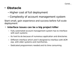 Contd…
• Obstacle
– Higher cost of full deployment
– Complexity of account management system
Start small, gain experience and success before full scale
deployment
• Interface issues can be a big project killer
– Fully automated account management system has to interface
with each systems
– Its hard to do because of numerous application and directories
– Different interface which aren’t designed to interface with ACM
esp. with older systems and mainframes.
– Dedicated programmers needed and its time consuming
 