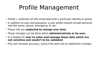 Profile Management
• Profile = collection of info associated with a particular identity or group
• In addition to user and password, a user profile should include personal
info like name, phone, emergency #, etc.
• These info are subjected to change over time.
• These changes can be done either administratively or by user.
• It is helpful for user to enter and manage those data which are
not sensitive and needn’t to be validated
• This will increase accuracy, saves time and cost to implement changes
 