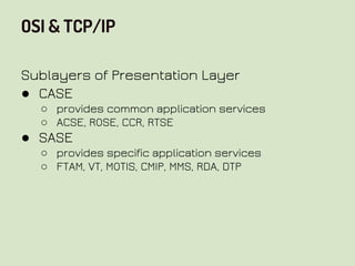 OSI & TCP/IP
Sublayers of Presentation Layer
● CASE
○ provides common application services
○ ACSE, ROSE, CCR, RTSE
● SASE
○ provides specific application services
○ FTAM, VT, MOTIS, CMIP, MMS, RDA, DTP
 