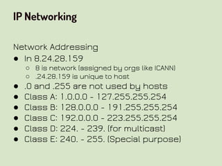 IP Networking
Network Addressing
● In 8.24.28.159
○ 8 is network (assigned by orgs like ICANN)
○ .24.28.159 is unique to host
● .0 and .255 are not used by hosts
● Class A: 1.0.0.0 - 127.255.255.254
● Class B: 128.0.0.0 - 191.255.255.254
● Class C: 192.0.0.0 - 223.255.255.254
● Class D: 224. - 239. (for multicast)
● Class E: 240. - 255. (Special purpose)
 