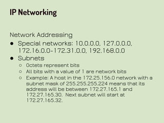 IP Networking
Network Addressing
● Special networks: 10.0.0.0, 127.0.0.0,
172.16.0.0-172.31.0.0, 192.168.0.0
● Subnets
○ Octets represent bits
○ All bits with a value of 1 are network bits
○ Example: A host in the 172.25.156.0 network with a
subnet mask of 255.255.255.224 means that its
address will be between 172.27.165.1 and
172.27.165.30. Next subnet will start at
172.27.165.32.
 
