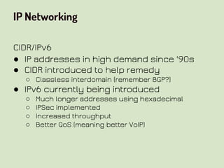 IP Networking
CIDR/IPv6
● IP addresses in high demand since '90s
● CIDR introduced to help remedy
○ Classless interdomain (remember BGP?)
● IPv6 currently being introduced
○ Much longer addresses using hexadecimal
○ IPSec implemented
○ Increased throughput
○ Better QoS (meaning better VoIP)
 