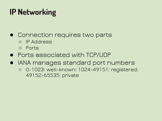 IP Networking
● Connection requires two parts
○ IP Address
○ Ports
● Ports associated with TCP/UDP
● IANA manages standard port numbers
○ 0-1023: well-known; 1024-49151: registered;
49152-65535: private
 