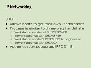IP Networking
DHCP
● Allows hosts to get their own IP addresses
● Process is similar to three-way handshake
○ Workstation sends out DHCPDISCOVER
○ Server responds with DHCPOFFER
○ Workstation sends DHCPREQUEST to begin lease
○ Server responds with DHCPACK
● Authentication supported (RFC 3118)
 