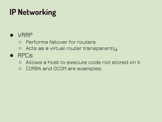 IP Networking
● VRRP
○ Performs failover for routers
○ Acts as a virtual router transparently
● RPCs
○ Allows a host to execute code not stored on it
○ CORBA and DCOM are examples
 