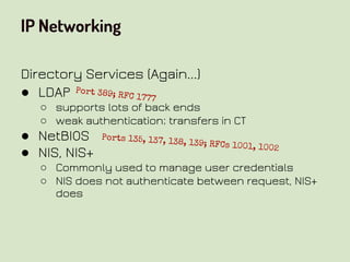 IP Networking
Directory Services (Again...)
● LDAP
○ supports lots of back ends
○ weak authentication; transfers in CT
● NetBIOS
● NIS, NIS+
○ Commonly used to manage user credentials
○ NIS does not authenticate between request, NIS+
does
Port 389; RFC 1777
Ports 135, 137, 138, 139; RFCs 1001, 1002
 