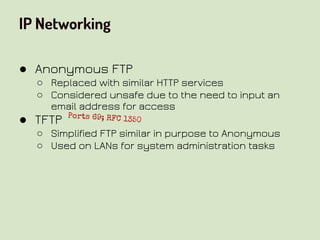 IP Networking
● Anonymous FTP
○ Replaced with similar HTTP services
○ Considered unsafe due to the need to input an
email address for access
● TFTP
○ Simplified FTP similar in purpose to Anonymous
○ Used on LANs for system administration tasks
Ports 69; RFC 1350
 