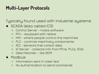 Multi-Layer Protocols
Typically found used with industrial systems
● SCADA (also called ICS)
○ Control Server - hosts software
○ RTU - equipped with radios
○ HMI - where people control the machines
○ PLC - controls machinery components
○ IED - sensors that collect data
○ IO Server - collects info from RTUs, PLCs, IEDs
○ Data Historian - like SEIM
● Modbus
○ Information sent in clear text
○ No authentication to send commands
 
