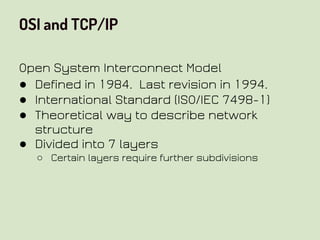 OSI and TCP/IP
Open System Interconnect Model
● Defined in 1984. Last revision in 1994.
● International Standard (ISO/IEC 7498-1)
● Theoretical way to describe network
structure
● Divided into 7 layers
○ Certain layers require further subdivisions
 