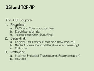 OSI and TCP/IP
The OSI Layers
1. Physical
a. CAT5 and fiber optic cables
b. Electrical signals
c. Topologies (Star, Bus, Ring)
2. Data-link
a. Logical Link Contol (Error and flow control)
b. Media Access Control (Hardware addressing)
c. Switches
3. Network
a. Internet Protocol (Addressing, Fragmentation)
b. Routers
 