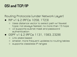OSI and TCP/IP
Routing Protocols (under Network Layer)
● RIP v1 & 2 (RFCs 1058, 1723)
○ Uses distance vector to select path w/ fewest
hops; not always fastest; no more than 15 hops
○ v2 supports subnet mask and password
authentication
● OSPF v1 & 2 (RFCs 1131, 1583, 2328)
○ Link-state based
○ smaller, more frequent updates to routing tables
○ supports classless IP ranges
 