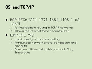 OSI and TCP/IP
● BGP (RFCs 4271, 1771, 1654, 1105, 1163,
1267)
○ for interdomain routing in TCP/IP networks
○ allows the internet to be decentralized
● ICMP (RFC 792)
○ Used heavily in troubleshooting
○ Announces network errors, congestion, and
timeouts
○ Common utilities using this protocol: Ping,
Traceroute
 