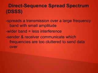 Direct-Sequence Spread Spectrum
(DSSS)
-spreads a transmission over a large frequency
band with small amplitude
-wider band = less interference
-sender & receiver communicate which
frequencies are too cluttered to send data
over
 