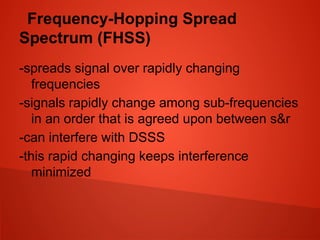 Frequency-Hopping Spread
Spectrum (FHSS)
-spreads signal over rapidly changing
frequencies
-signals rapidly change among sub-frequencies
in an order that is agreed upon between s&r
-can interfere with DSSS
-this rapid changing keeps interference
minimized
 