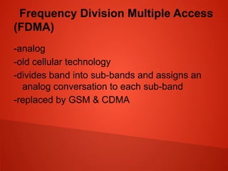 Frequency Division Multiple Access
(FDMA)
-analog
-old cellular technology
-divides band into sub-bands and assigns an
analog conversation to each sub-band
-replaced by GSM & CDMA
 
