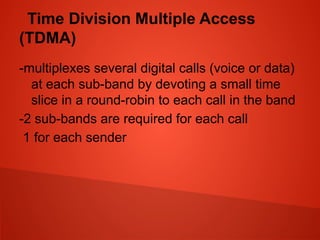 Time Division Multiple Access
(TDMA)
-multiplexes several digital calls (voice or data)
at each sub-band by devoting a small time
slice in a round-robin to each call in the band
-2 sub-bands are required for each call
1 for each sender
 
