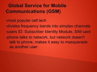 Global Service for Mobile
Communications (GSM)
-most popular cell tech
-divides frequency bands into simplex channels
-users ID: Subscriber Identity Module, SIM card
-phone talks to network, but network doesn't
talk to phone, makes it easy to masquerade
as another user
 